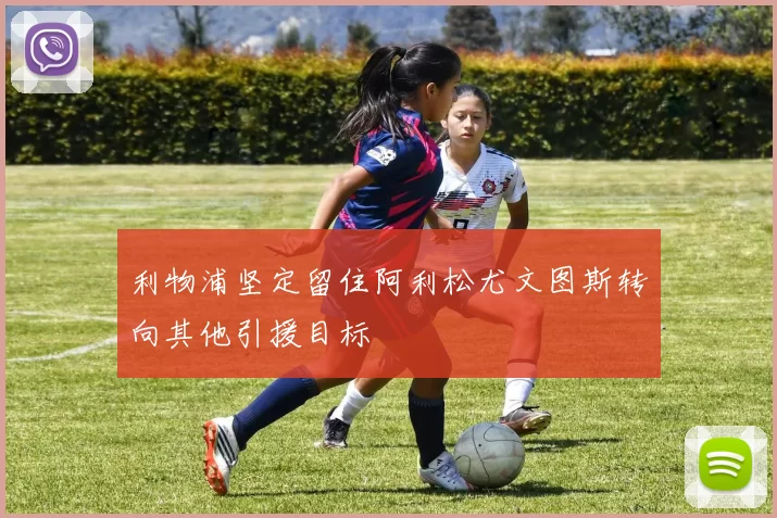 利物浦坚定留住阿利松尤文图斯转向其他引援目标