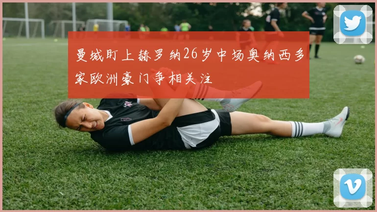 曼城盯上赫罗纳26岁中场奥纳西多家欧洲豪门争相关注