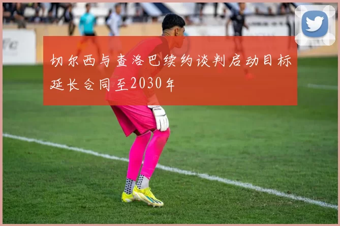 切尔西与查洛巴续约谈判启动目标延长合同至2030年