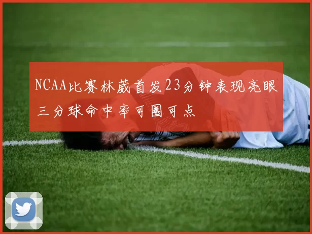NCAA比赛林葳首发23分钟表现亮眼三分球命中率可圈可点