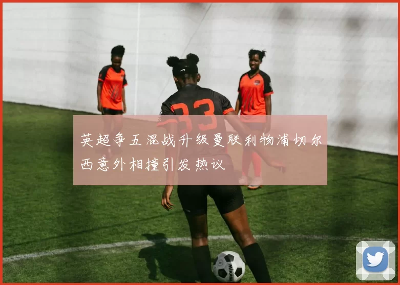英超争五混战升级曼联利物浦切尔西意外相撞引发热议