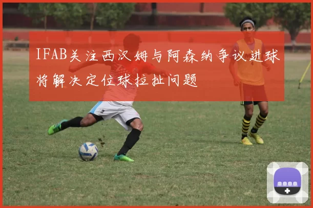 IFAB关注西汉姆与阿森纳争议进球将解决定位球拉扯问题