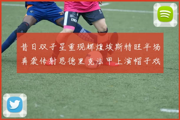 昔日双子星重现辉煌埃斯特旺半场奔袭传射恩德里克法甲上演帽子戏法