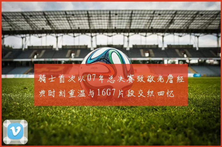 骑士首次以07年总决赛致敬老詹经典时刻重温与16G7片段交织回忆