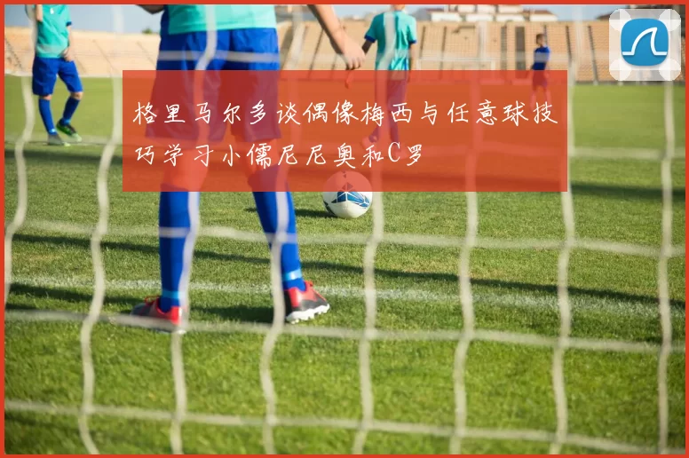格里马尔多谈偶像梅西与任意球技巧学习小儒尼尼奥和C罗