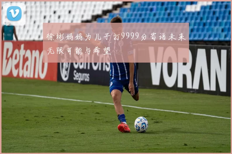 徐彬妈妈为儿子打9999分寄语未来无限可能与希望