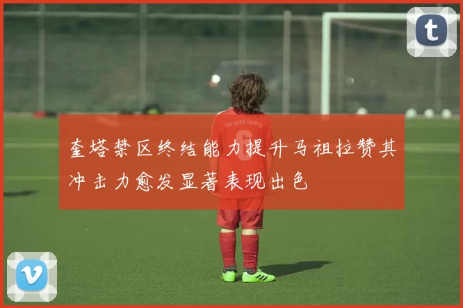 奎塔禁区终结能力提升马祖拉赞其冲击力愈发显著表现出色