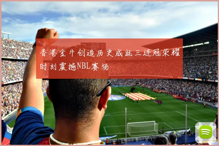 香港金牛创造历史成就三连冠荣耀时刻震撼NBL赛场