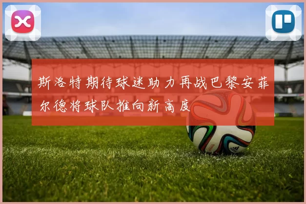 斯洛特期待球迷助力再战巴黎安菲尔德将球队推向新高度