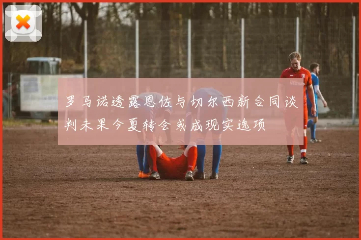 罗马诺透露恩佐与切尔西新合同谈判未果今夏转会或成现实选项