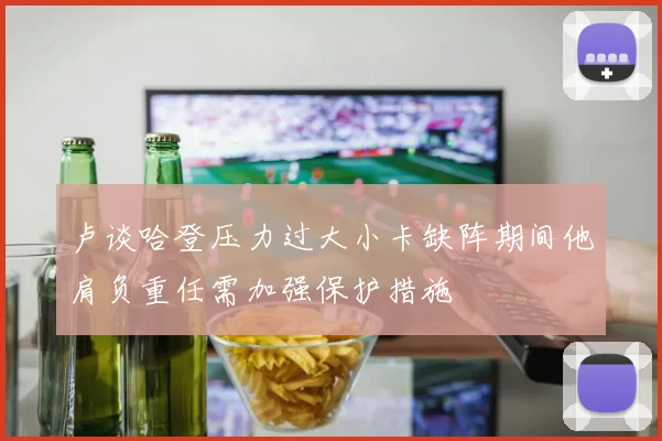 卢谈哈登压力过大小卡缺阵期间他肩负重任需加强保护措施