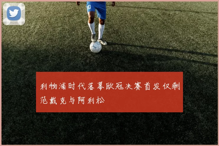 利物浦时代落幕欧冠决赛首发仅剩范戴克与阿利松