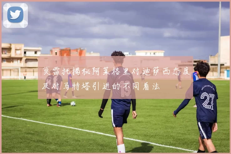 莫雷托揭秘阿莱格里对迪萨西态度及对马特塔引进的不同看法