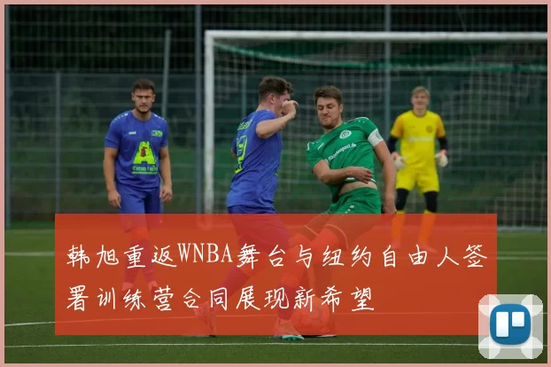韩旭重返WNBA舞台与纽约自由人签署训练营合同展现新希望